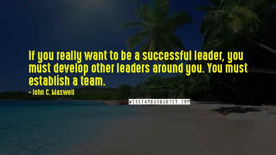 John C. Maxwell Quotes: If you really want to be a successful leader, you must develop other leaders around you. You must establish a team.