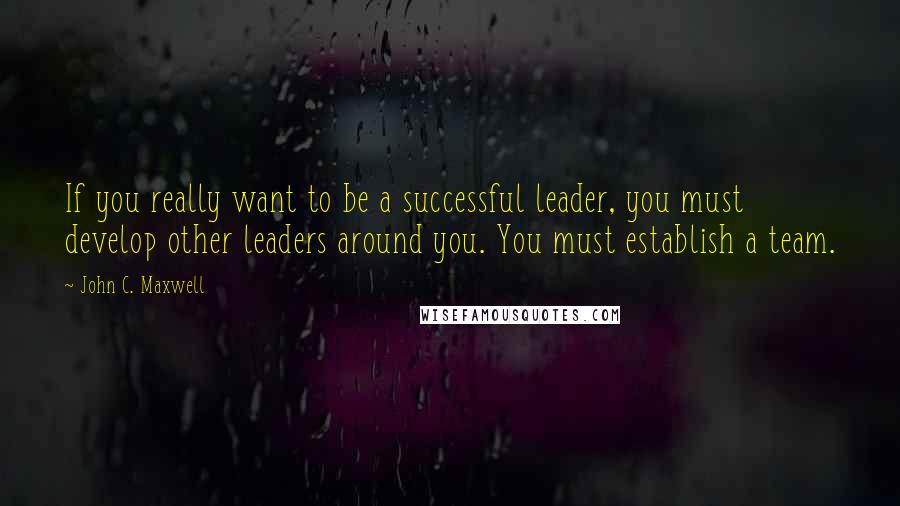 John C. Maxwell Quotes: If you really want to be a successful leader, you must develop other leaders around you. You must establish a team.