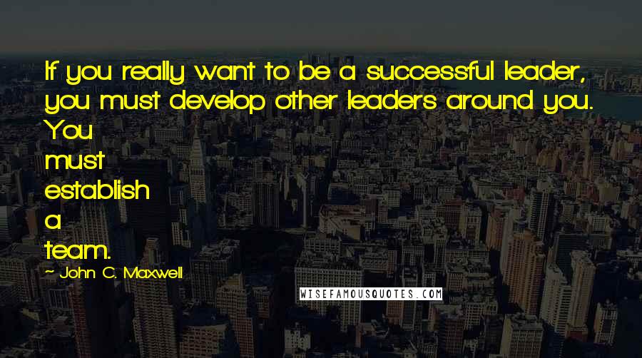 John C. Maxwell Quotes: If you really want to be a successful leader, you must develop other leaders around you. You must establish a team.