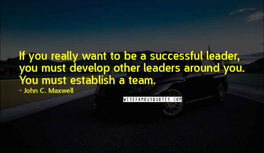 John C. Maxwell Quotes: If you really want to be a successful leader, you must develop other leaders around you. You must establish a team.