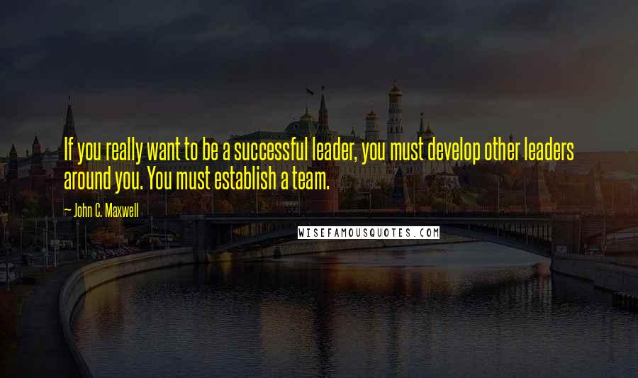 John C. Maxwell Quotes: If you really want to be a successful leader, you must develop other leaders around you. You must establish a team.