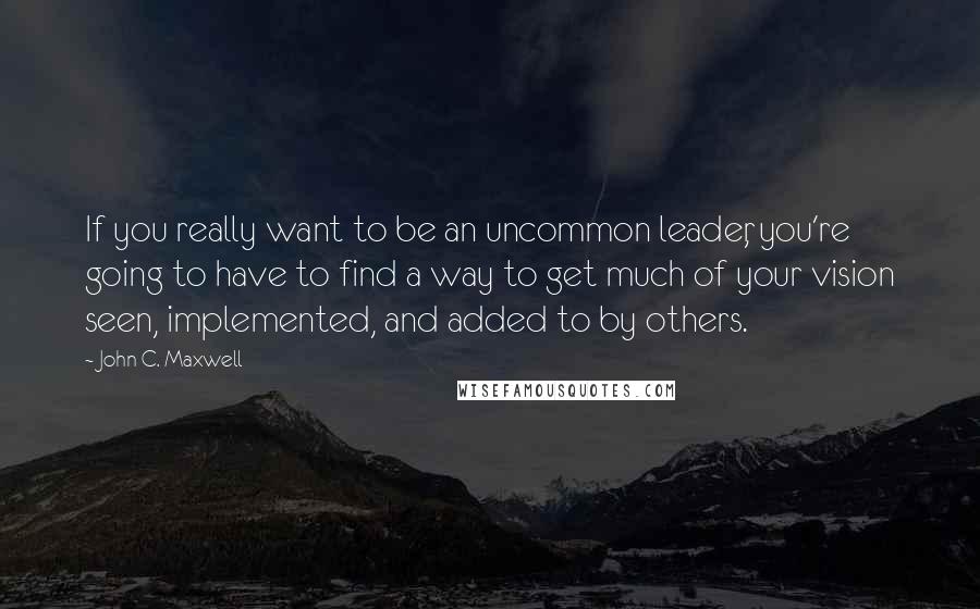 John C. Maxwell Quotes: If you really want to be an uncommon leader, you're going to have to find a way to get much of your vision seen, implemented, and added to by others.