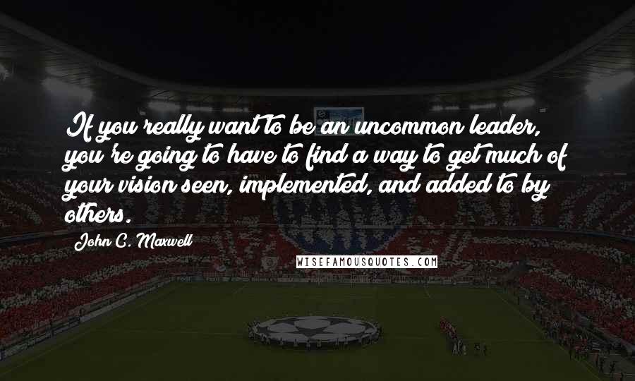 John C. Maxwell Quotes: If you really want to be an uncommon leader, you're going to have to find a way to get much of your vision seen, implemented, and added to by others.
