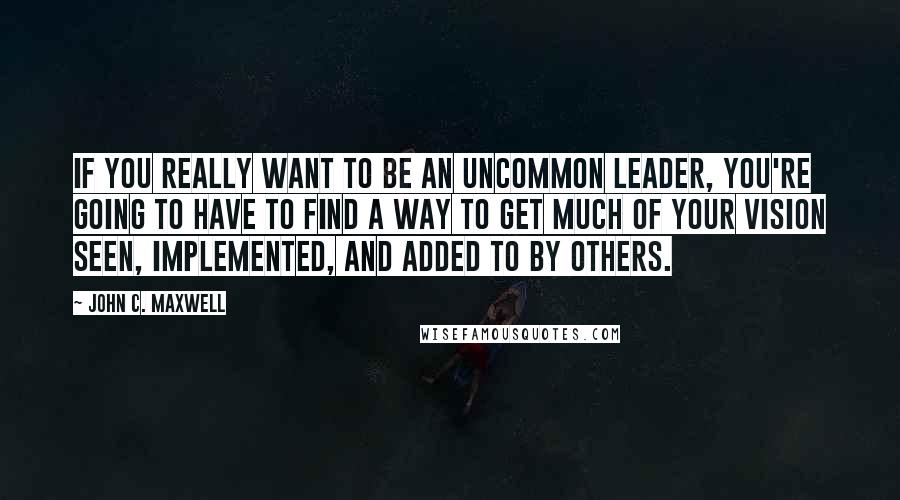 John C. Maxwell Quotes: If you really want to be an uncommon leader, you're going to have to find a way to get much of your vision seen, implemented, and added to by others.