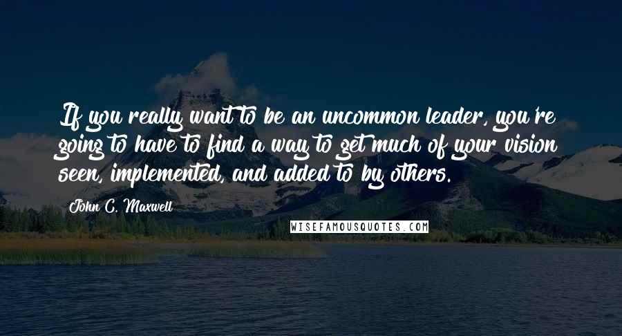 John C. Maxwell Quotes: If you really want to be an uncommon leader, you're going to have to find a way to get much of your vision seen, implemented, and added to by others.