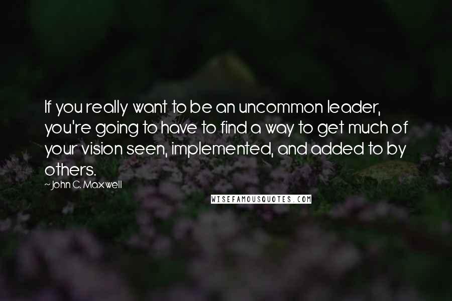 John C. Maxwell Quotes: If you really want to be an uncommon leader, you're going to have to find a way to get much of your vision seen, implemented, and added to by others.