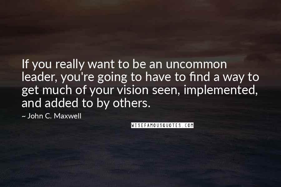 John C. Maxwell Quotes: If you really want to be an uncommon leader, you're going to have to find a way to get much of your vision seen, implemented, and added to by others.