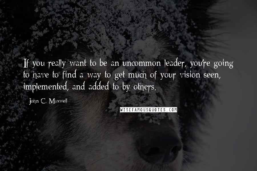 John C. Maxwell Quotes: If you really want to be an uncommon leader, you're going to have to find a way to get much of your vision seen, implemented, and added to by others.