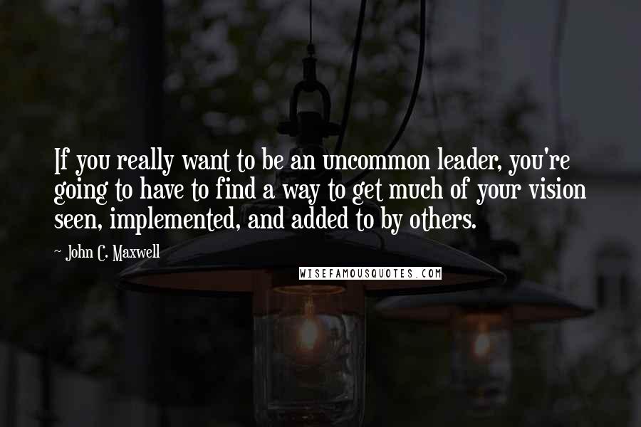 John C. Maxwell Quotes: If you really want to be an uncommon leader, you're going to have to find a way to get much of your vision seen, implemented, and added to by others.