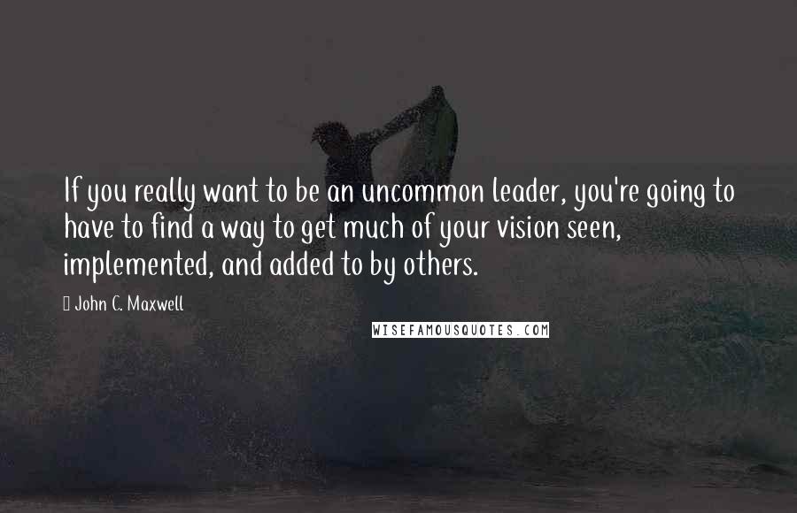 John C. Maxwell Quotes: If you really want to be an uncommon leader, you're going to have to find a way to get much of your vision seen, implemented, and added to by others.