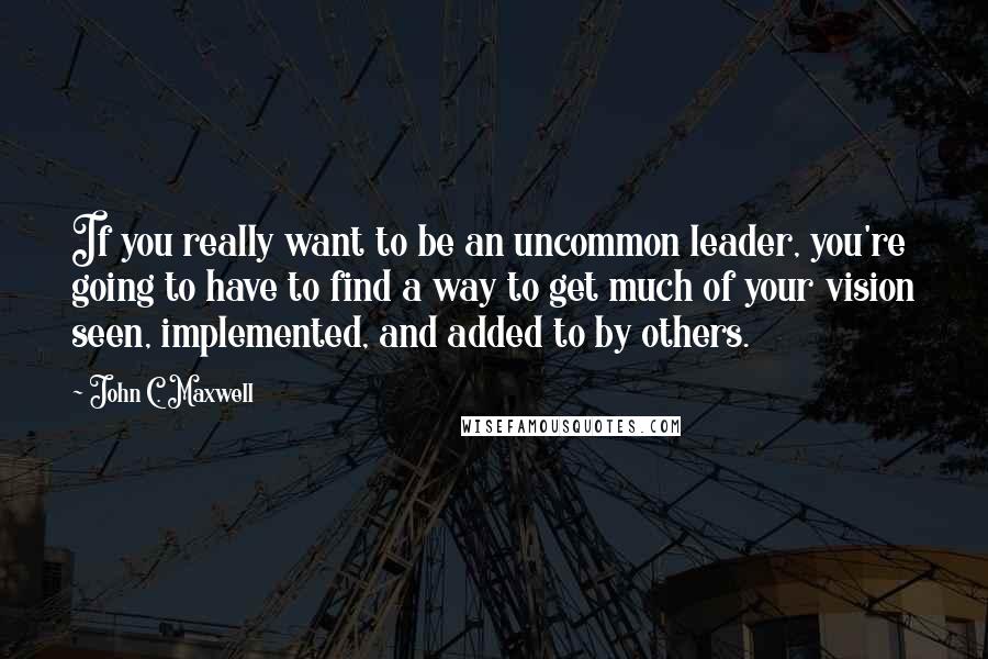John C. Maxwell Quotes: If you really want to be an uncommon leader, you're going to have to find a way to get much of your vision seen, implemented, and added to by others.