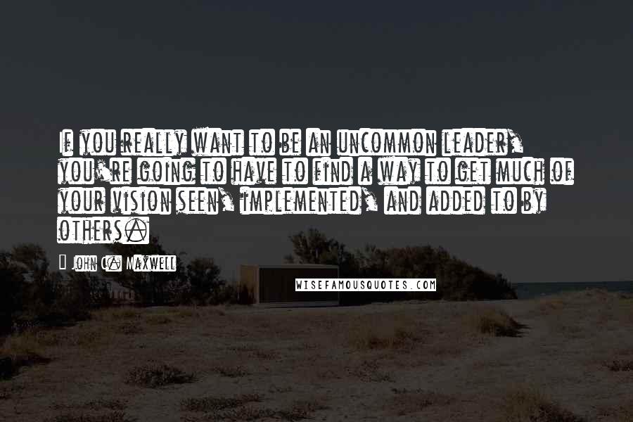 John C. Maxwell Quotes: If you really want to be an uncommon leader, you're going to have to find a way to get much of your vision seen, implemented, and added to by others.