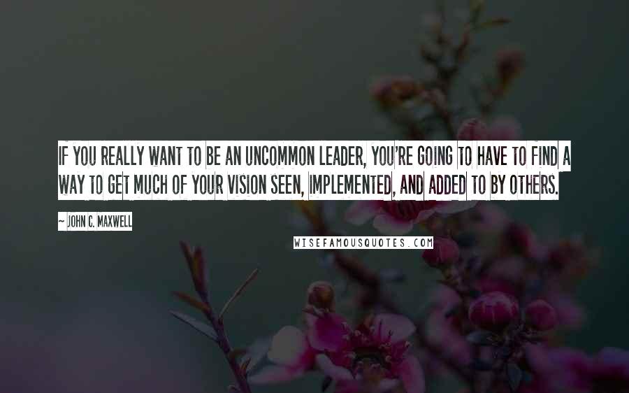 John C. Maxwell Quotes: If you really want to be an uncommon leader, you're going to have to find a way to get much of your vision seen, implemented, and added to by others.