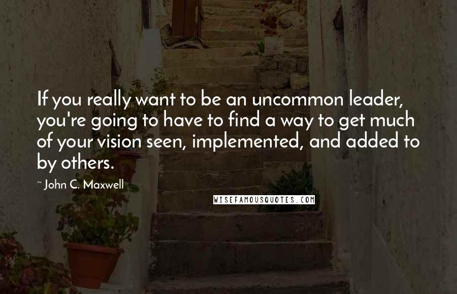John C. Maxwell Quotes: If you really want to be an uncommon leader, you're going to have to find a way to get much of your vision seen, implemented, and added to by others.