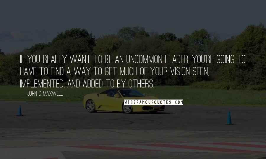 John C. Maxwell Quotes: If you really want to be an uncommon leader, you're going to have to find a way to get much of your vision seen, implemented, and added to by others.