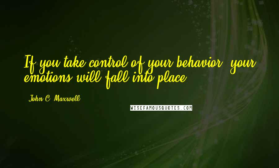 John C. Maxwell Quotes: If you take control of your behavior, your emotions will fall into place.