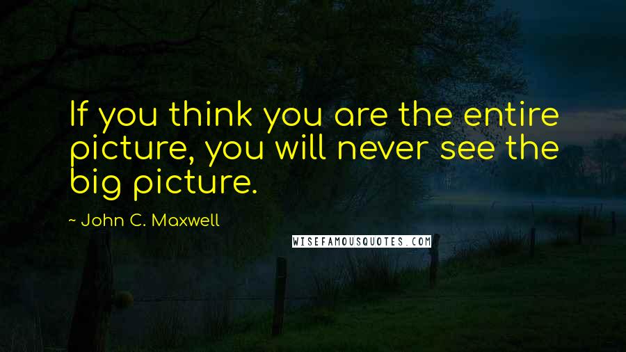 John C. Maxwell Quotes: If you think you are the entire picture, you will never see the big picture.