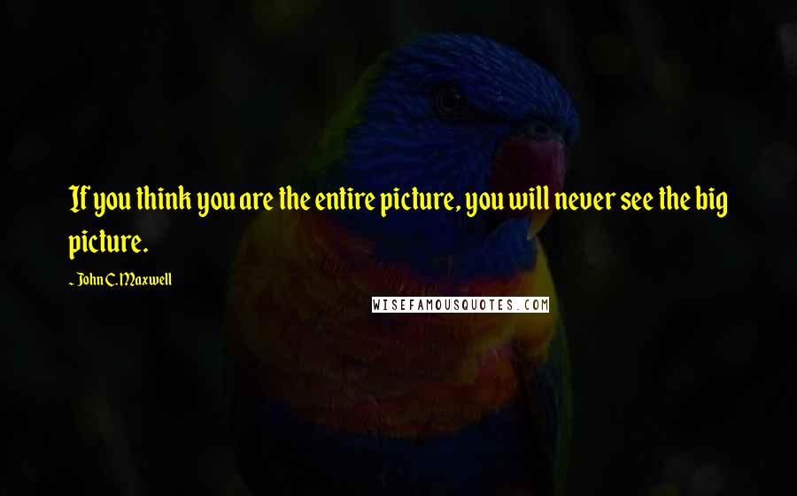 John C. Maxwell Quotes: If you think you are the entire picture, you will never see the big picture.