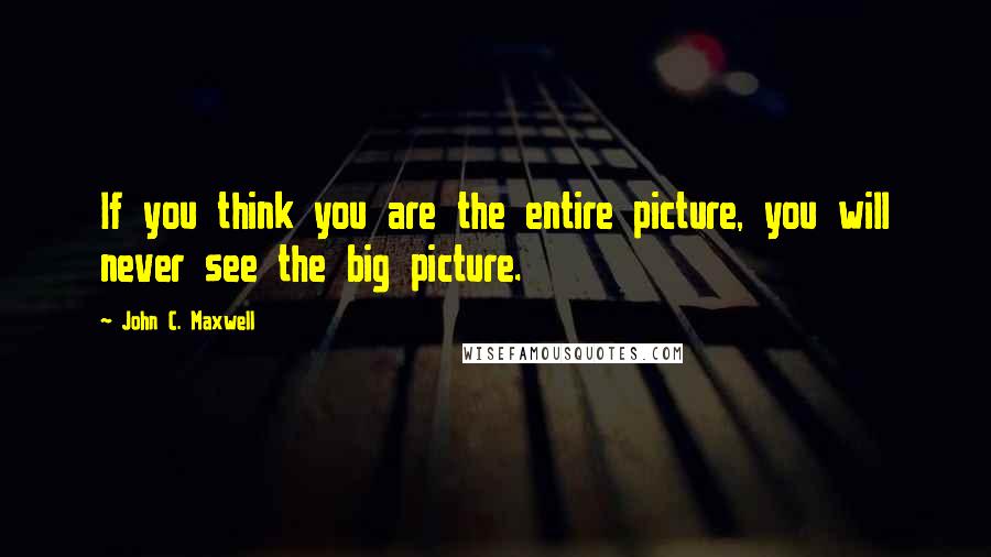 John C. Maxwell Quotes: If you think you are the entire picture, you will never see the big picture.