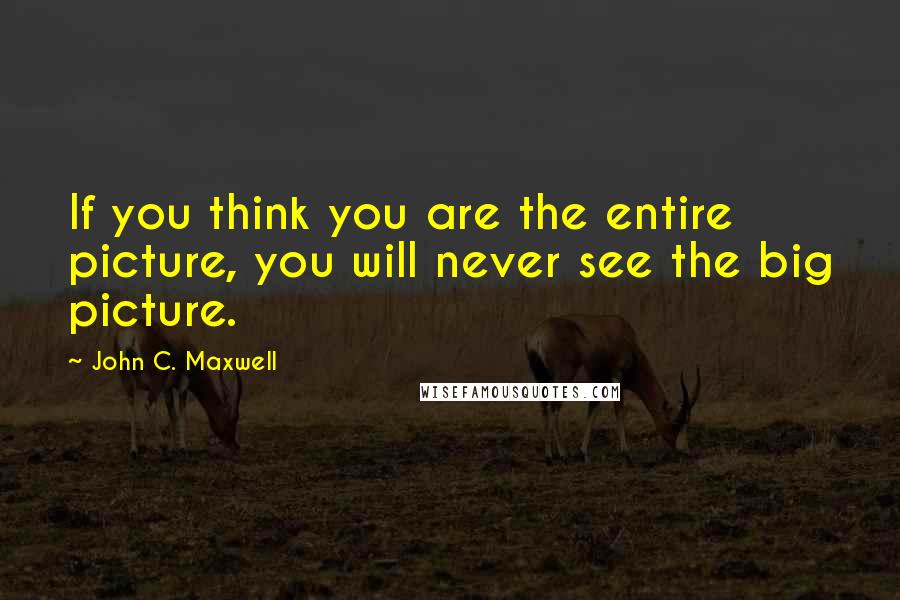 John C. Maxwell Quotes: If you think you are the entire picture, you will never see the big picture.