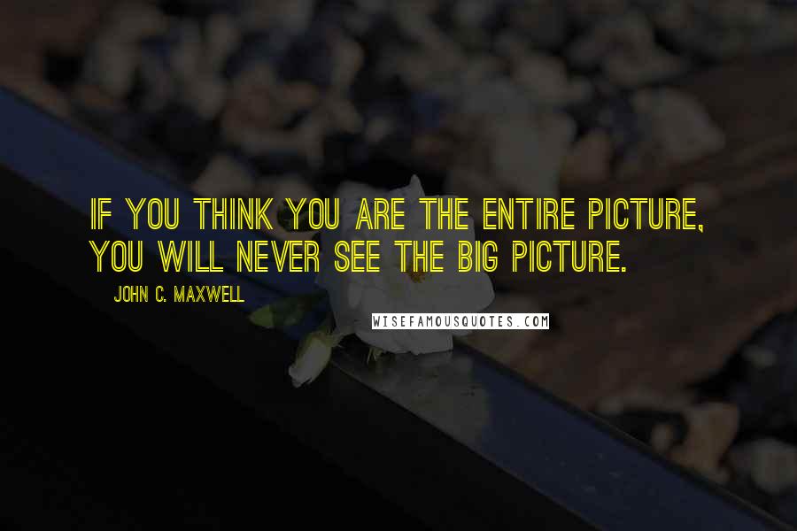 John C. Maxwell Quotes: If you think you are the entire picture, you will never see the big picture.