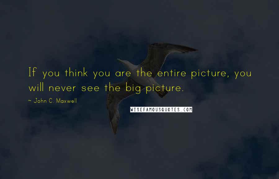John C. Maxwell Quotes: If you think you are the entire picture, you will never see the big picture.