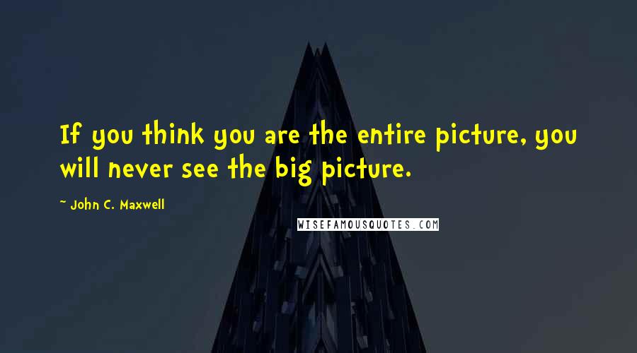 John C. Maxwell Quotes: If you think you are the entire picture, you will never see the big picture.