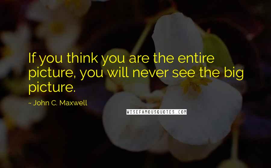 John C. Maxwell Quotes: If you think you are the entire picture, you will never see the big picture.