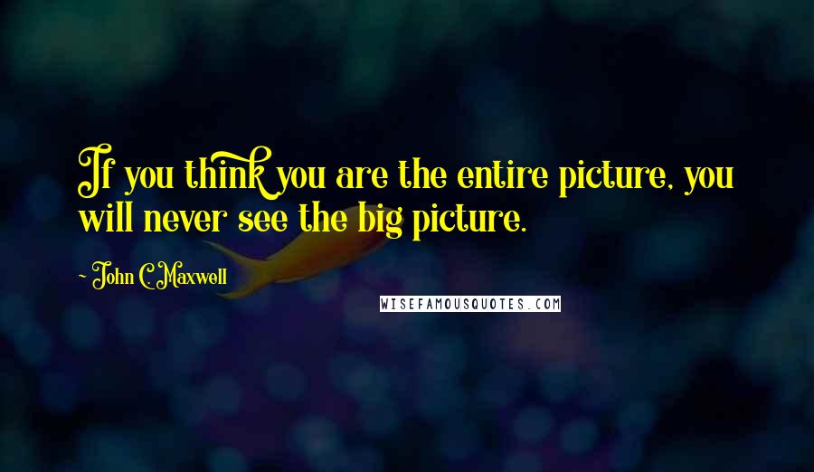 John C. Maxwell Quotes: If you think you are the entire picture, you will never see the big picture.