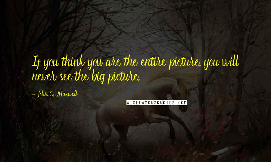 John C. Maxwell Quotes: If you think you are the entire picture, you will never see the big picture.