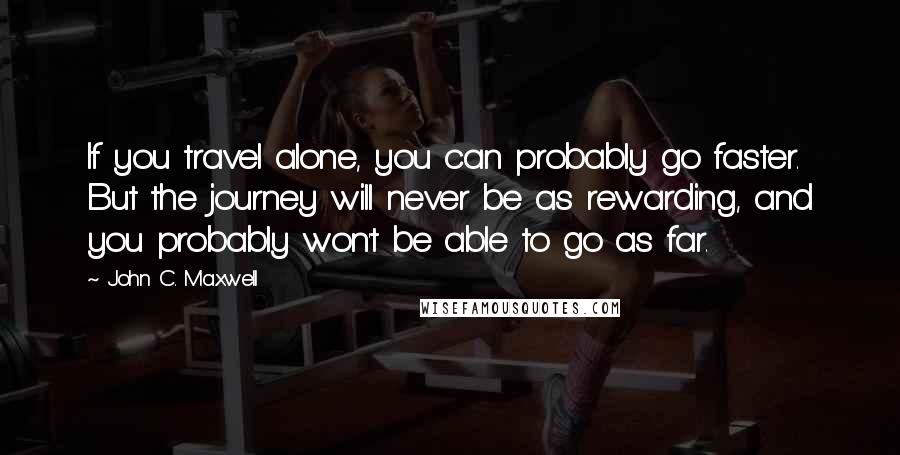 John C. Maxwell Quotes: If you travel alone, you can probably go faster. But the journey will never be as rewarding, and you probably won't be able to go as far.