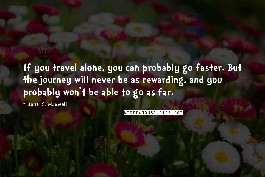 John C. Maxwell Quotes: If you travel alone, you can probably go faster. But the journey will never be as rewarding, and you probably won't be able to go as far.