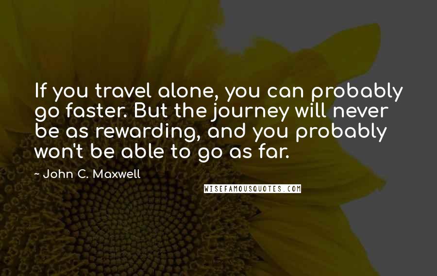 John C. Maxwell Quotes: If you travel alone, you can probably go faster. But the journey will never be as rewarding, and you probably won't be able to go as far.
