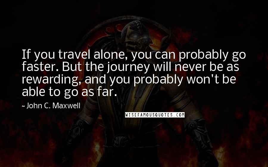 John C. Maxwell Quotes: If you travel alone, you can probably go faster. But the journey will never be as rewarding, and you probably won't be able to go as far.