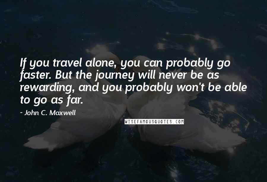 John C. Maxwell Quotes: If you travel alone, you can probably go faster. But the journey will never be as rewarding, and you probably won't be able to go as far.