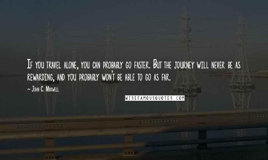 John C. Maxwell Quotes: If you travel alone, you can probably go faster. But the journey will never be as rewarding, and you probably won't be able to go as far.