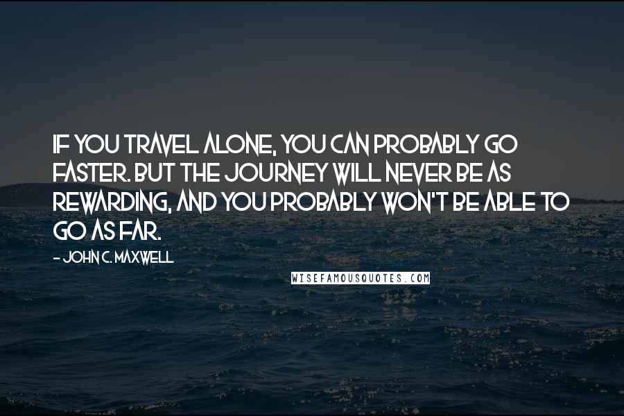 John C. Maxwell Quotes: If you travel alone, you can probably go faster. But the journey will never be as rewarding, and you probably won't be able to go as far.