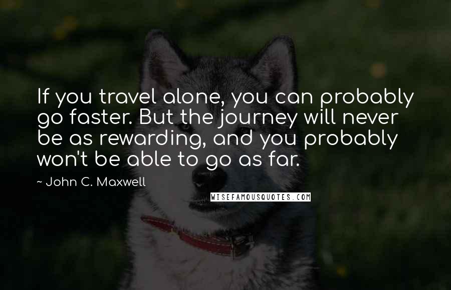 John C. Maxwell Quotes: If you travel alone, you can probably go faster. But the journey will never be as rewarding, and you probably won't be able to go as far.