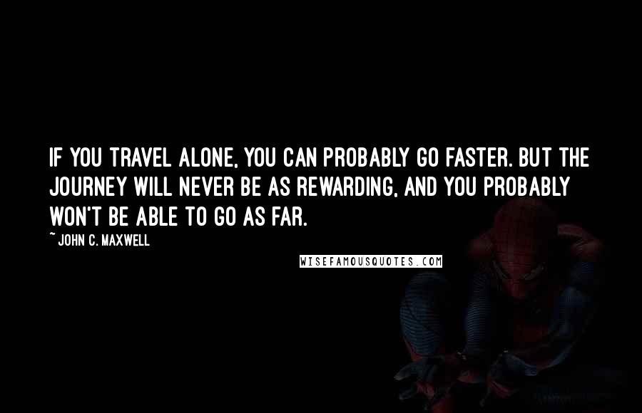 John C. Maxwell Quotes: If you travel alone, you can probably go faster. But the journey will never be as rewarding, and you probably won't be able to go as far.