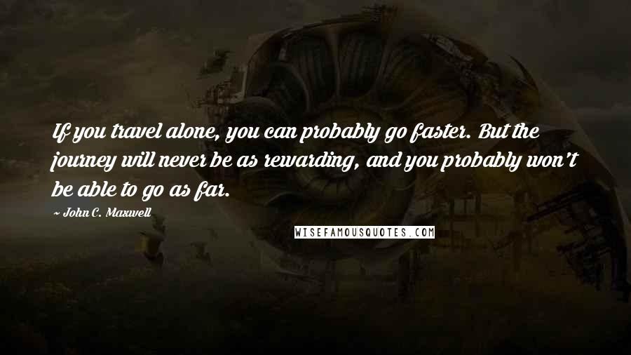 John C. Maxwell Quotes: If you travel alone, you can probably go faster. But the journey will never be as rewarding, and you probably won't be able to go as far.