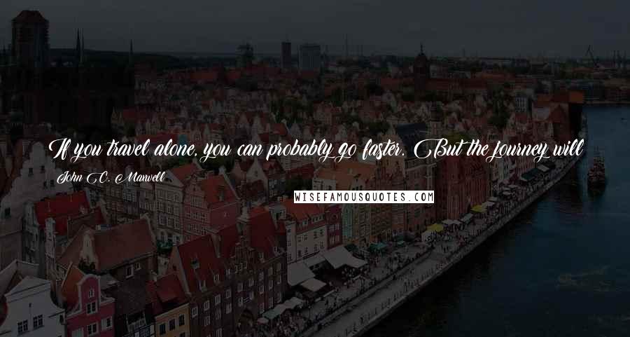 John C. Maxwell Quotes: If you travel alone, you can probably go faster. But the journey will never be as rewarding, and you probably won't be able to go as far.