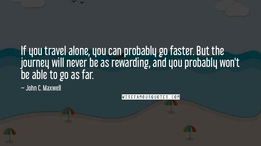 John C. Maxwell Quotes: If you travel alone, you can probably go faster. But the journey will never be as rewarding, and you probably won't be able to go as far.
