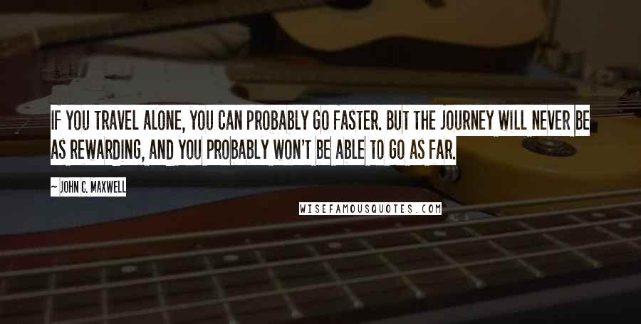 John C. Maxwell Quotes: If you travel alone, you can probably go faster. But the journey will never be as rewarding, and you probably won't be able to go as far.