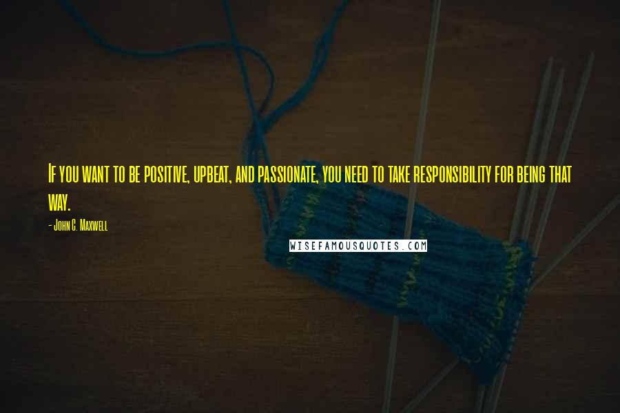 John C. Maxwell Quotes: If you want to be positive, upbeat, and passionate, you need to take responsibility for being that way.