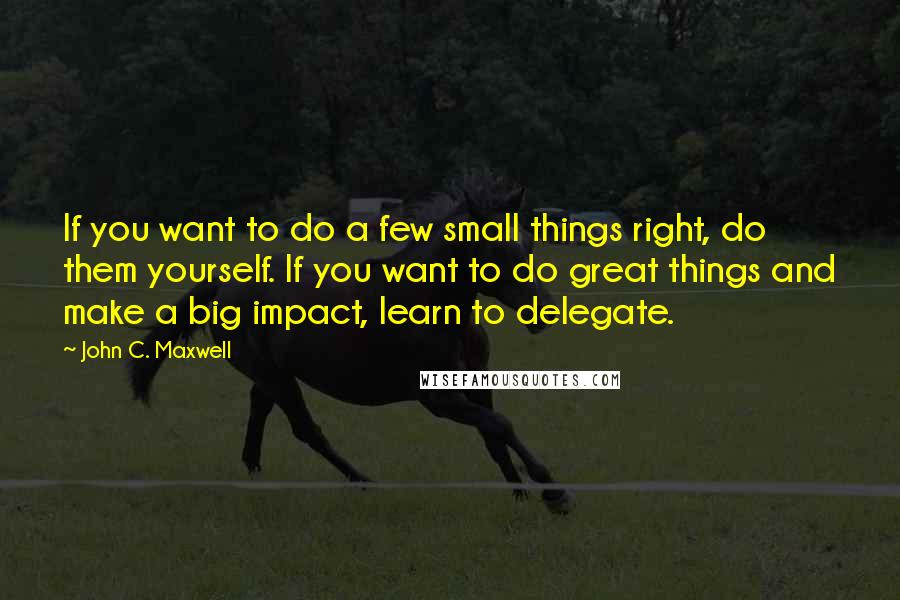 John C. Maxwell Quotes: If you want to do a few small things right, do them yourself. If you want to do great things and make a big impact, learn to delegate.