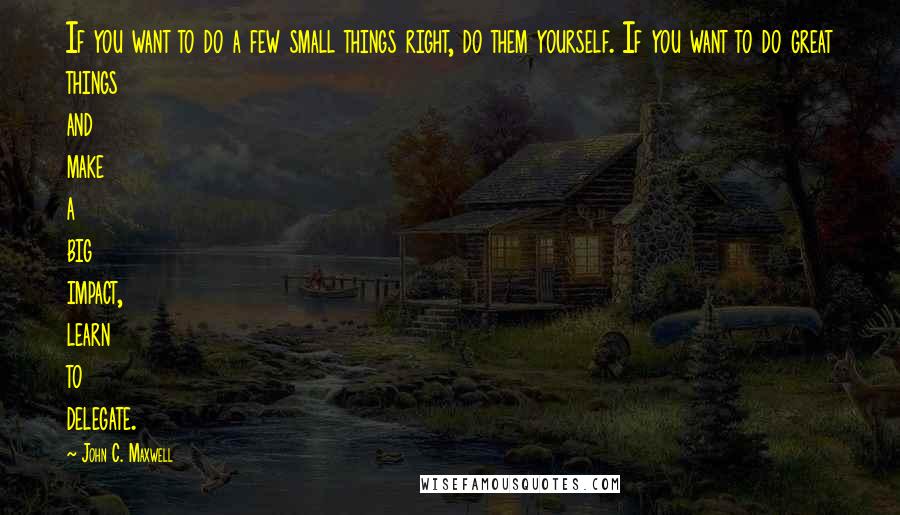 John C. Maxwell Quotes: If you want to do a few small things right, do them yourself. If you want to do great things and make a big impact, learn to delegate.