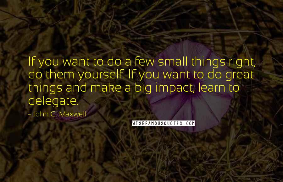 John C. Maxwell Quotes: If you want to do a few small things right, do them yourself. If you want to do great things and make a big impact, learn to delegate.