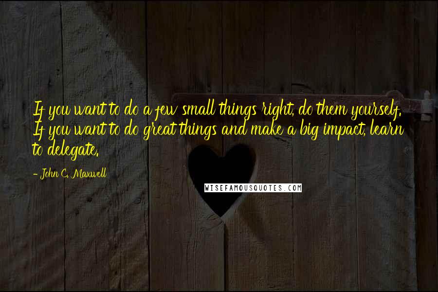 John C. Maxwell Quotes: If you want to do a few small things right, do them yourself. If you want to do great things and make a big impact, learn to delegate.