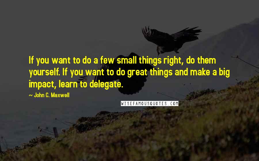 John C. Maxwell Quotes: If you want to do a few small things right, do them yourself. If you want to do great things and make a big impact, learn to delegate.