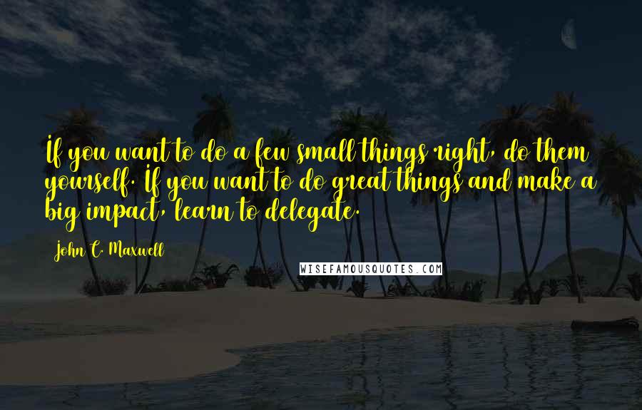 John C. Maxwell Quotes: If you want to do a few small things right, do them yourself. If you want to do great things and make a big impact, learn to delegate.